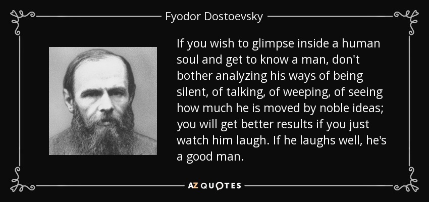 If you wish to glimpse inside a human soul and get to know a man, don't bother analyzing his ways of being silent, of talking, of weeping, of seeing how much he is moved by noble ideas; you will get better results if you just watch him laugh. If he laughs well, he's a good man. - Fyodor Dostoevsky