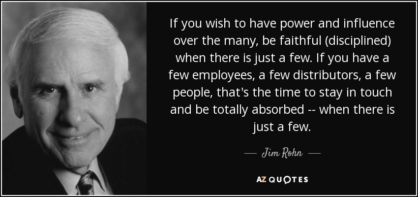 If you wish to have power and influence over the many, be faithful (disciplined) when there is just a few. If you have a few employees, a few distributors, a few people, that's the time to stay in touch and be totally absorbed -- when there is just a few. - Jim Rohn