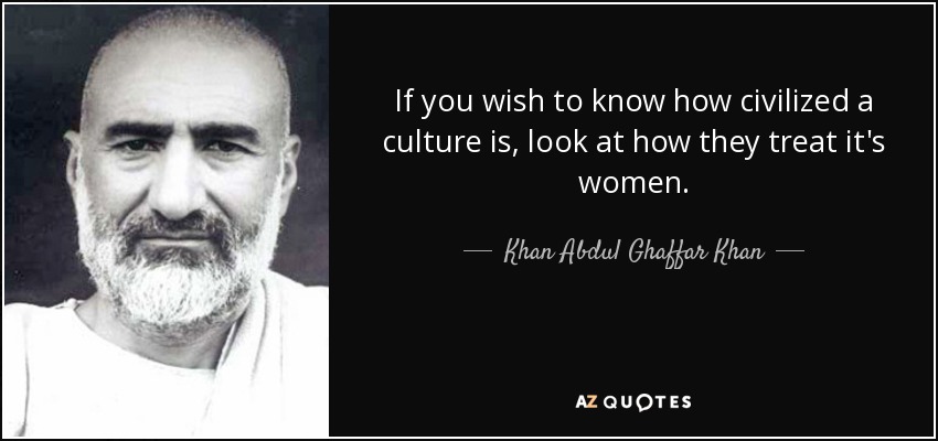 If you wish to know how civilized a culture is, look at how they treat it's women. - Khan Abdul Ghaffar Khan