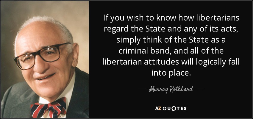 If you wish to know how libertarians regard the State and any of its acts, simply think of the State as a criminal band, and all of the libertarian attitudes will logically fall into place. - Murray Rothbard
