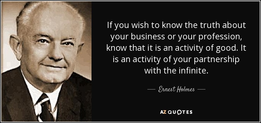 If you wish to know the truth about your business or your profession, know that it is an activity of good. It is an activity of your partnership with the infinite. - Ernest Holmes