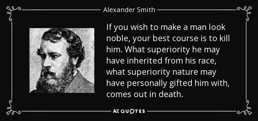 If you wish to make a man look noble, your best course is to kill him. What superiority he may have inherited from his race, what superiority nature may have personally gifted him with, comes out in death. - Alexander Smith