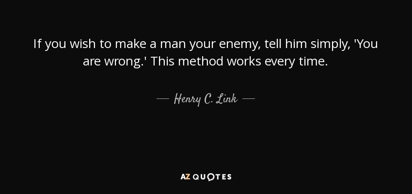 If you wish to make a man your enemy, tell him simply, 'You are wrong.' This method works every time. - Henry C. Link