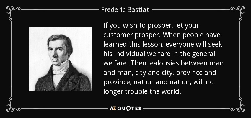If you wish to prosper, let your customer prosper. When people have learned this lesson, everyone will seek his individual welfare in the general welfare. Then jealousies between man and man, city and city, province and province, nation and nation, will no longer trouble the world. - Frederic Bastiat