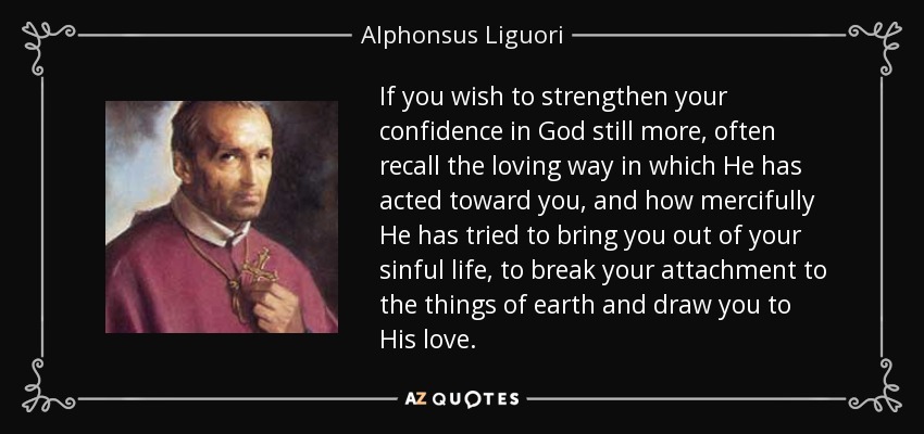 If you wish to strengthen your confidence in God still more, often recall the loving way in which He has acted toward you, and how mercifully He has tried to bring you out of your sinful life, to break your attachment to the things of earth and draw you to His love. - Alphonsus Liguori