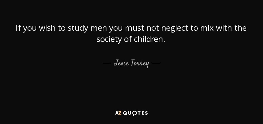 If you wish to study men you must not neglect to mix with the society of children. - Jesse Torrey