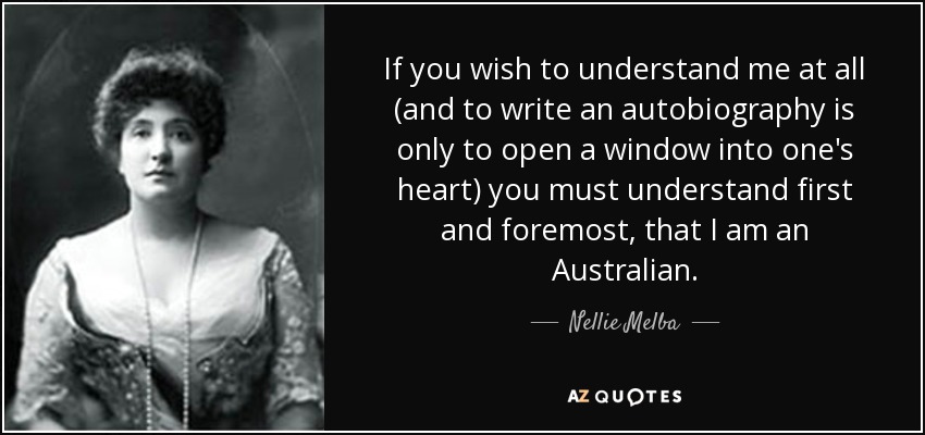 If you wish to understand me at all (and to write an autobiography is only to open a window into one's heart) you must understand first and foremost, that I am an Australian. - Nellie Melba