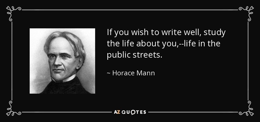 If you wish to write well, study the life about you,--life in the public streets. - Horace Mann
