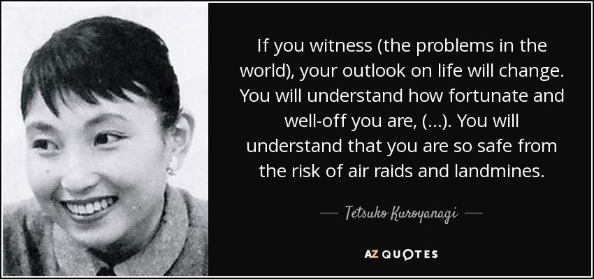 If you witness (the problems in the world), your outlook on life will change. You will understand how fortunate and well-off you are, (…). You will understand that you are so safe from the risk of air raids and landmines. - Tetsuko Kuroyanagi