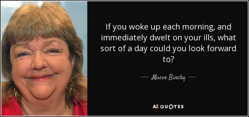 If you woke up each morning, and immediately dwelt on your ills, what sort of a day could you look forward to? - Maeve Binchy