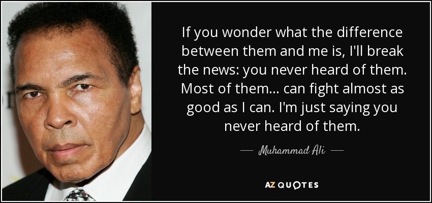 If you wonder what the difference between them and me is, I'll break the news: you never heard of them. Most of them ... can fight almost as good as I can. I'm just saying you never heard of them. - Muhammad Ali