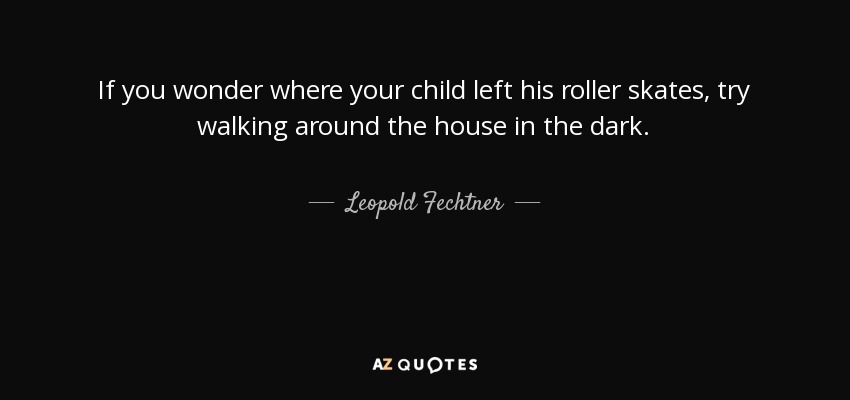 If you wonder where your child left his roller skates, try walking around the house in the dark. - Leopold Fechtner