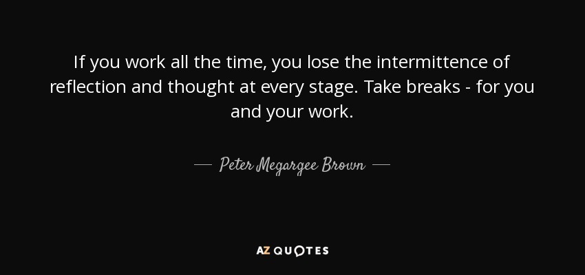 If you work all the time, you lose the intermittence of reflection and thought at every stage. Take breaks - for you and your work. - Peter Megargee Brown
