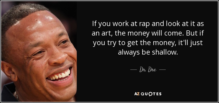 If you work at rap and look at it as an art, the money will come. But if you try to get the money, it'll just always be shallow. - Dr. Dre