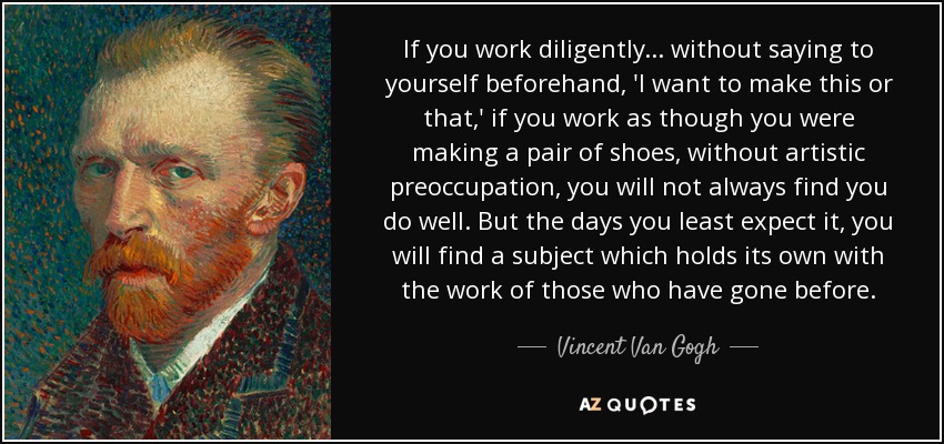 If you work diligently... without saying to yourself beforehand, 'I want to make this or that,' if you work as though you were making a pair of shoes, without artistic preoccupation, you will not always find you do well. But the days you least expect it, you will find a subject which holds its own with the work of those who have gone before. - Vincent Van Gogh