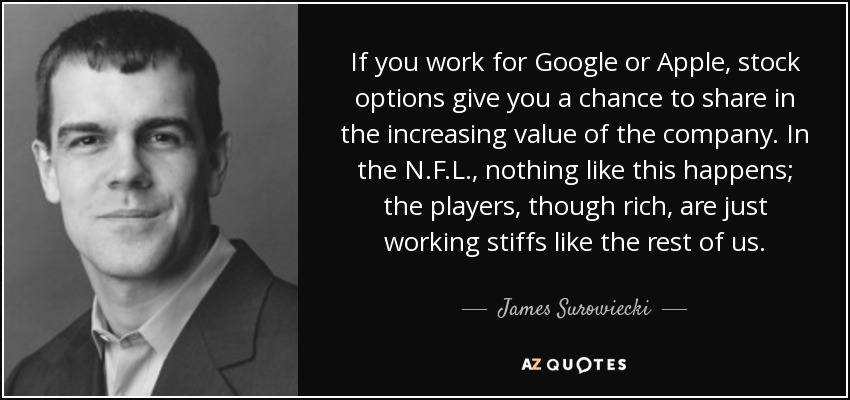 If you work for Google or Apple, stock options give you a chance to share in the increasing value of the company. In the N.F.L., nothing like this happens; the players, though rich, are just working stiffs like the rest of us. - James Surowiecki