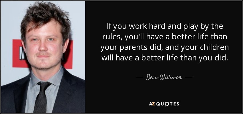 If you work hard and play by the rules, you'll have a better life than your parents did, and your children will have a better life than you did. - Beau Willimon