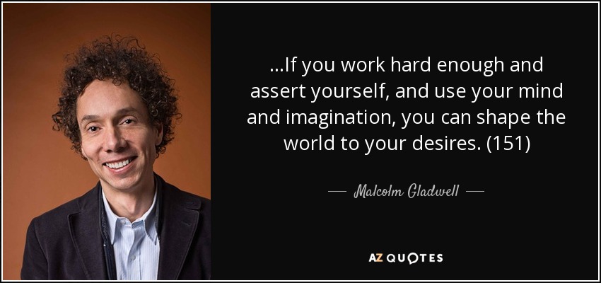 ...If you work hard enough and assert yourself, and use your mind and imagination, you can shape the world to your desires. (151) - Malcolm Gladwell