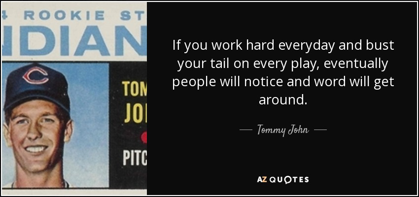 If you work hard everyday and bust your tail on every play, eventually people will notice and word will get around. - Tommy John