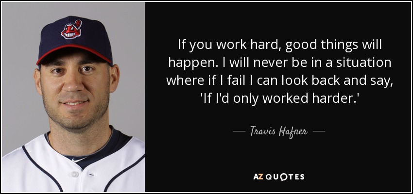 If you work hard, good things will happen. I will never be in a situation where if I fail I can look back and say, 'If I'd only worked harder.' - Travis Hafner