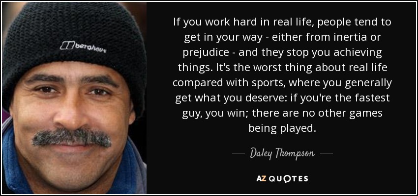 If you work hard in real life, people tend to get in your way - either from inertia or prejudice - and they stop you achieving things. It's the worst thing about real life compared with sports, where you generally get what you deserve: if you're the fastest guy, you win; there are no other games being played. - Daley Thompson