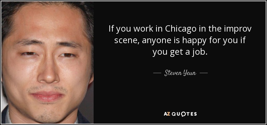 If you work in Chicago in the improv scene, anyone is happy for you if you get a job. - Steven Yeun