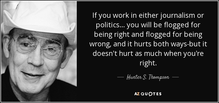 If you work in either journalism or politics... you will be flogged for being right and flogged for being wrong, and it hurts both ways-but it doesn't hurt as much when you're right. - Hunter S. Thompson