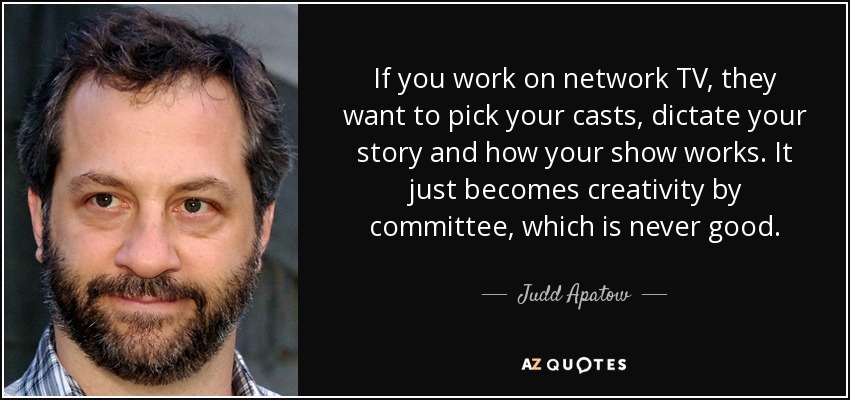 If you work on network TV, they want to pick your casts, dictate your story and how your show works. It just becomes creativity by committee, which is never good. - Judd Apatow