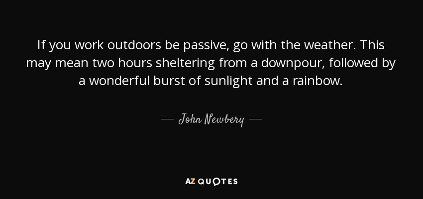 If you work outdoors be passive, go with the weather. This may mean two hours sheltering from a downpour, followed by a wonderful burst of sunlight and a rainbow. - John Newbery