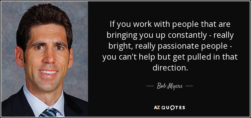 If you work with people that are bringing you up constantly - really bright, really passionate people - you can't help but get pulled in that direction. - Bob Myers
