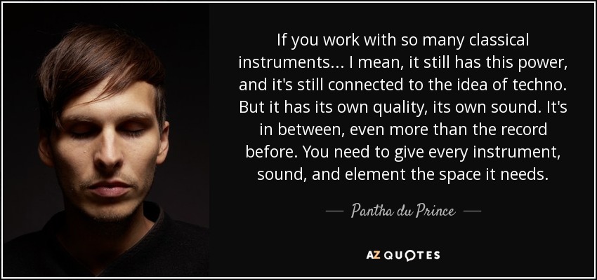 If you work with so many classical instruments... I mean, it still has this power, and it's still connected to the idea of techno. But it has its own quality, its own sound. It's in between, even more than the record before. You need to give every instrument, sound, and element the space it needs. - Pantha du Prince
