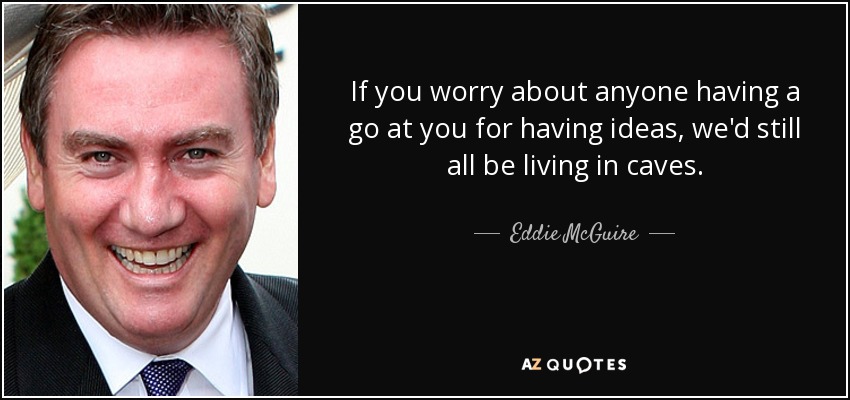 If you worry about anyone having a go at you for having ideas, we'd still all be living in caves. - Eddie McGuire