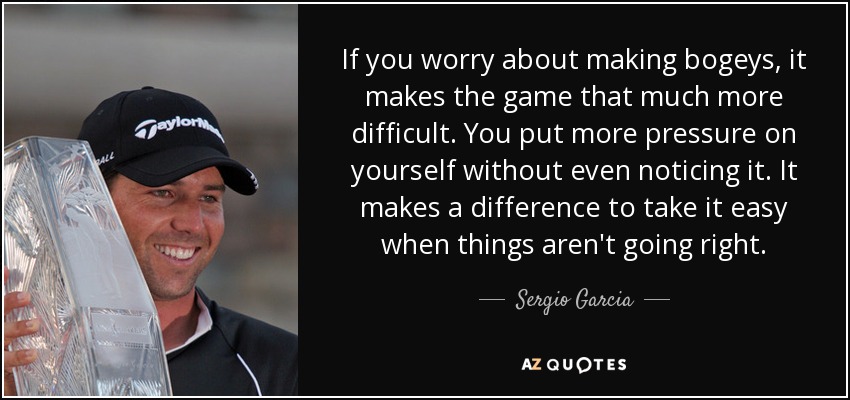 If you worry about making bogeys, it makes the game that much more difficult. You put more pressure on yourself without even noticing it. It makes a difference to take it easy when things aren't going right. - Sergio Garcia