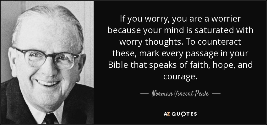If you worry, you are a worrier because your mind is saturated with worry thoughts. To counteract these, mark every passage in your Bible that speaks of faith, hope, and courage. - Norman Vincent Peale