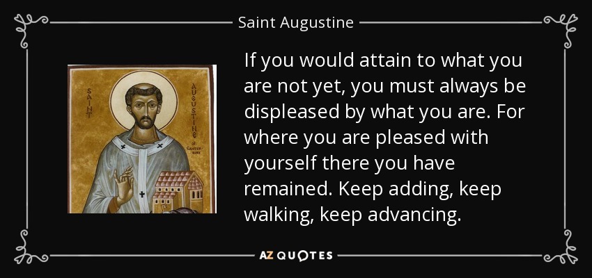 If you would attain to what you are not yet, you must always be displeased by what you are. For where you are pleased with yourself there you have remained. Keep adding, keep walking, keep advancing. - Saint Augustine