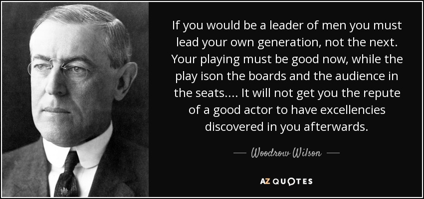 If you would be a leader of men you must lead your own generation, not the next. Your playing must be good now, while the play ison the boards and the audience in the seats.... It will not get you the repute of a good actor to have excellencies discovered in you afterwards. - Woodrow Wilson