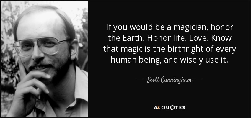 If you would be a magician, honor the Earth. Honor life. Love. Know that magic is the birthright of every human being, and wisely use it. - Scott Cunningham