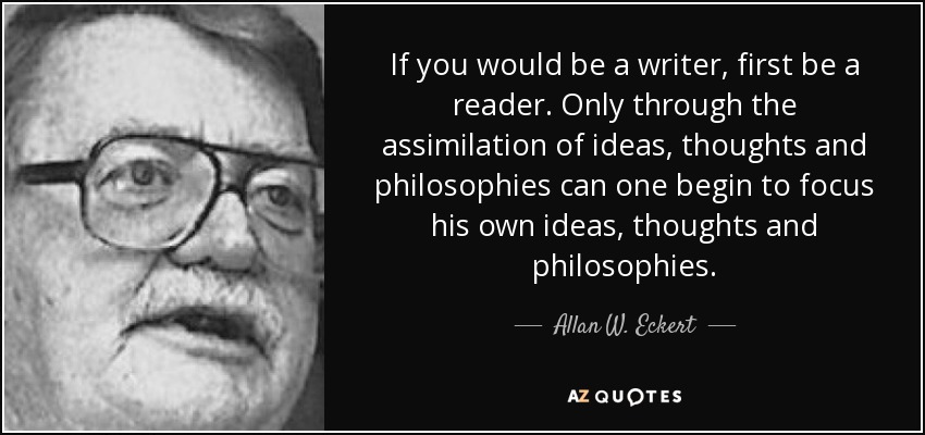 If you would be a writer, first be a reader. Only through the assimilation of ideas, thoughts and philosophies can one begin to focus his own ideas, thoughts and philosophies. - Allan W. Eckert
