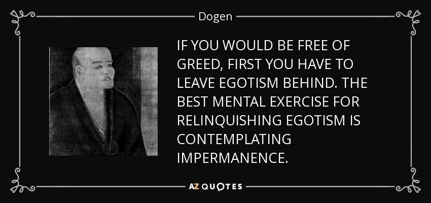 IF YOU WOULD BE FREE OF GREED, FIRST YOU HAVE TO LEAVE EGOTISM BEHIND. THE BEST MENTAL EXERCISE FOR RELINQUISHING EGOTISM IS CONTEMPLATING IMPERMANENCE. - Dogen