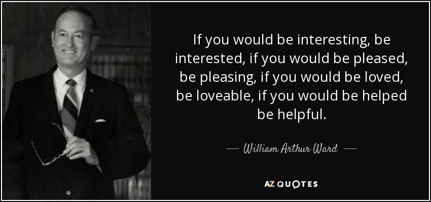 If you would be interesting, be interested, if you would be pleased, be pleasing, if you would be loved, be loveable, if you would be helped be helpful. - William Arthur Ward
