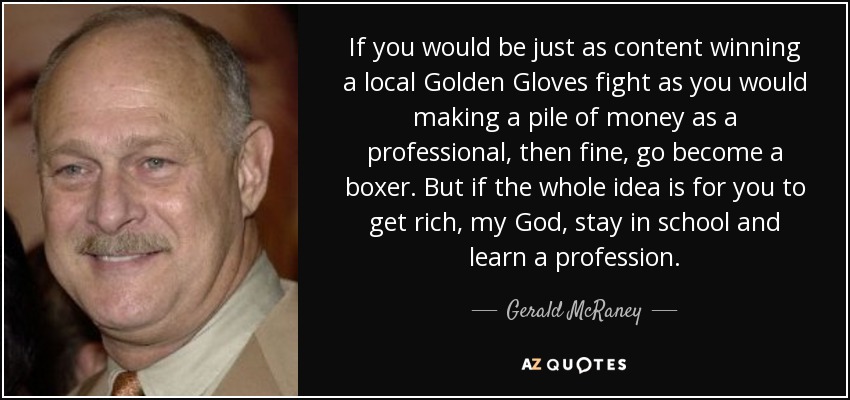 If you would be just as content winning a local Golden Gloves fight as you would making a pile of money as a professional, then fine, go become a boxer. But if the whole idea is for you to get rich, my God, stay in school and learn a profession. - Gerald McRaney