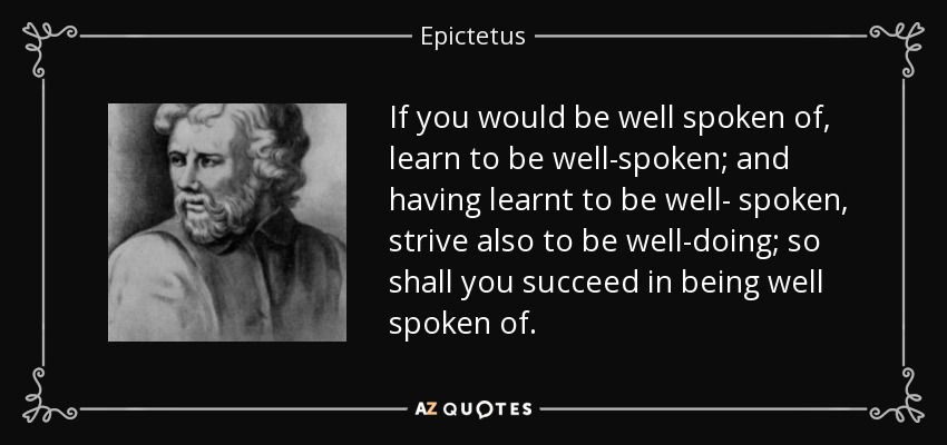 If you would be well spoken of, learn to be well-spoken; and having learnt to be well- spoken, strive also to be well-doing; so shall you succeed in being well spoken of. - Epictetus
