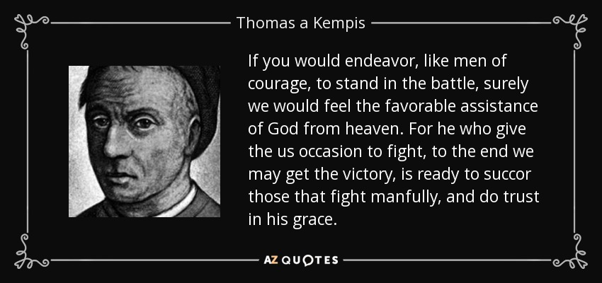 If you would endeavor, like men of courage, to stand in the battle, surely we would feel the favorable assistance of God from heaven. For he who give the us occasion to fight, to the end we may get the victory, is ready to succor those that fight manfully, and do trust in his grace. - Thomas a Kempis