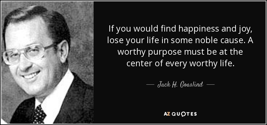 If you would find happiness and joy, lose your life in some noble cause. A worthy purpose must be at the center of every worthy life. - Jack H. Goaslind