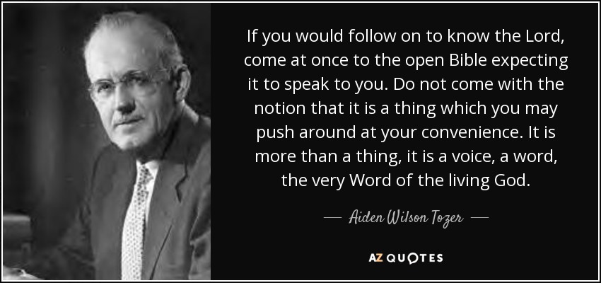If you would follow on to know the Lord, come at once to the open Bible expecting it to speak to you. Do not come with the notion that it is a thing which you may push around at your convenience. It is more than a thing, it is a voice, a word, the very Word of the living God. - Aiden Wilson Tozer