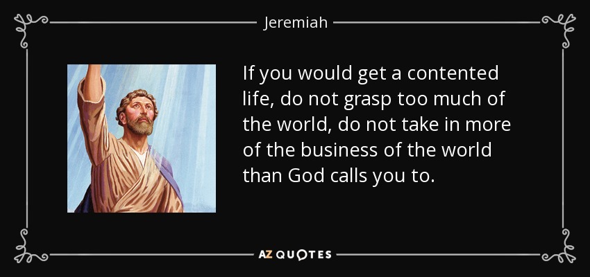 If you would get a contented life, do not grasp too much of the world, do not take in more of the business of the world than God calls you to. - Jeremiah