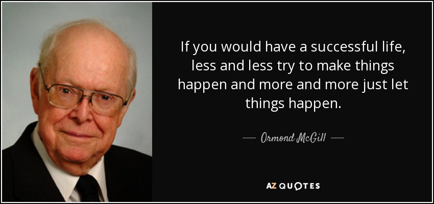 If you would have a successful life, less and less try to make things happen and more and more just let things happen. - Ormond McGill