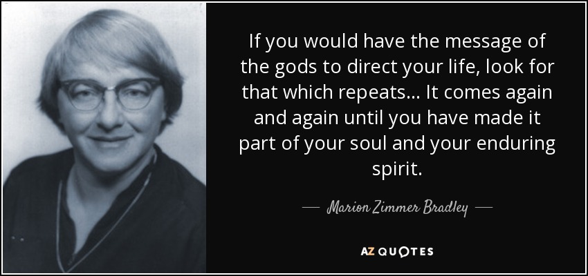 If you would have the message of the gods to direct your life, look for that which repeats ... It comes again and again until you have made it part of your soul and your enduring spirit. - Marion Zimmer Bradley