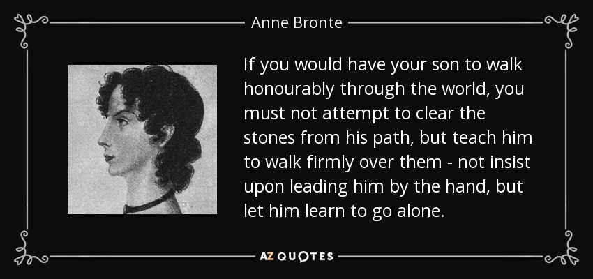 If you would have your son to walk honourably through the world, you must not attempt to clear the stones from his path, but teach him to walk firmly over them - not insist upon leading him by the hand, but let him learn to go alone. - Anne Bronte