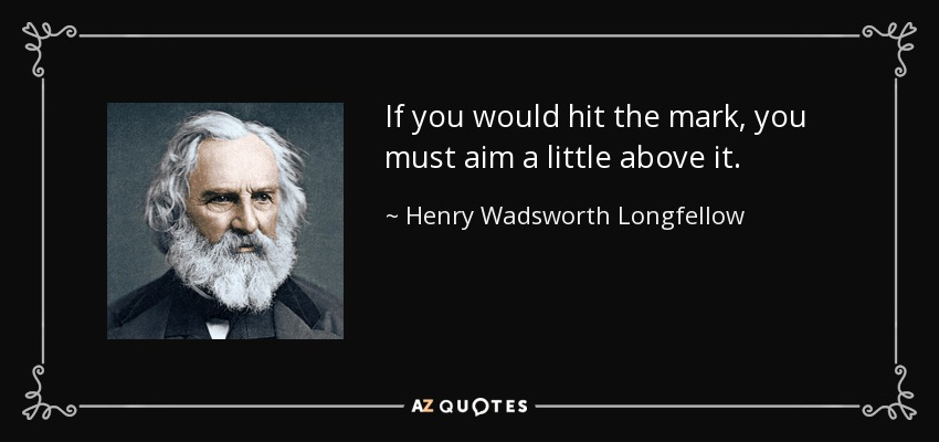 If you would hit the mark, you must aim a little above it. - Henry Wadsworth Longfellow